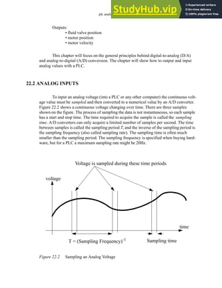 plc analog - 22.2
Outputs:
• fluid valve position
• motor position
• motor velocity
This chapter will focus on the general principles behind digital-to-analog (D/A)
and analog-to-digital (A/D) conversion. The chapter will show how to output and input
analog values with a PLC.
22.2 ANALOG INPUTS
To input an analog voltage (into a PLC or any other computer) the continuous volt-
age value must be sampled and then converted to a numerical value by an A/D converter.
Figure 22.2 shows a continuous voltage changing over time. There are three samples
shown on the figure. The process of sampling the data is not instantaneous, so each sample
has a start and stop time. The time required to acquire the sample is called the sampling
time. A/D converters can only acquire a limited number of samples per second. The time
between samples is called the sampling period T, and the inverse of the sampling period is
the sampling frequency (also called sampling rate). The sampling time is often much
smaller than the sampling period. The sampling frequency is specified when buying hard-
ware, but for a PLC a maximum sampling rate might be 20Hz.
Figure 22.2 Sampling an Analog Voltage
voltage
time
Voltage is sampled during these time periods
T = (Sampling Frequency)-1 Sampling time
 
