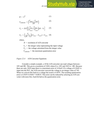 plc analog - 22.5
Figure 22.4 A/D Converter Equations
Consider a simple example, a 10 bit A/D converter can read voltages between -
10V and 10V. This gives a resolution of 1024, where 0 is -10V and 1023 is +10V. Because
there are only 1024 steps there is a maximum error of ±9.8mV. If a voltage of 4.564V is
input into the PLC, the A/D converter converts the voltage to an integer value of 745.
When we convert this back to a voltage the result is 4.565V. The resulting quantization
error is 4.565V-4.564V=+0.001V. This error can be reduced by selecting an A/D con-
verter with more bits. Each bit halves the quantization error.
R 2
N
=
where,
R resolution of A/D converter
=
VI INT
Vin Vmin
–
Vmax Vmin
–
----------------------------
-
 
  R 1
–
( )
=
VI the integer value representing the input voltage
=
VC
VI
R 1
–
( )
----------------
-
 
  Vmax Vmin
–
( ) Vmin
+
=
VC the voltage calculated from the integer value
=
VERROR
Vmax Vmin
–
2R
----------------------------
-
 
 
=
VERROR the maximum quantization error
=
(1)
(3)
(4)
(2)
 