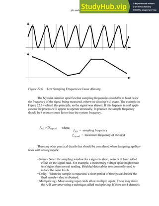 plc analog - 22.7
Figure 22.6 Low Sampling Frequencies Cause Aliasing
The Nyquist criterion specifies that sampling frequencies should be at least twice
the frequency of the signal being measured, otherwise aliasing will occur. The example in
Figure 22.6 violated this principle, so the signal was aliased. If this happens in real appli-
cations the process will appear to operate erratically. In practice the sample frequency
should be 4 or more times faster than the system frequency.
There are other practical details that should be considered when designing applica-
tions with analog inputs;
• Noise - Since the sampling window for a signal is short, noise will have added
effect on the signal read. For example, a momentary voltage spike might result
in a higher than normal reading. Shielded data cables are commonly used to
reduce the noise levels.
• Delay - When the sample is requested, a short period of time passes before the
final sample value is obtained.
• Multiplexing - Most analog input cards allow multiple inputs. These may share
the A/D converter using a technique called multiplexing. If there are 4 channels
fAD 2fsignal
> where,
fAD sampling frequency
=
fsignal maximum frequency of the input
=
 