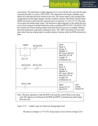 plc analog - 22.10
conversions. The instruction is edge triggered, so it is run with the first scan, but the input
is turned off while it is active, BT10:0/EN. This instruction will require multiple scans
before all of the data has been written to the card. The update input is only needed if the
configuration for the input changes, but this would be unusual. The Block Transfer Read
(BTR) will retrieve data from the card and store it in memory N7:10 to N7:29. This data
will contain the analog input values. The function is edge triggered, so the enable bits pre-
vent it from trying to read data before the card is configured BT10:0/EN. The BT10:1/EN
bit will prevent if from starting another read until the previous one is complete. Without
these the instructions experience continuous errors. The MOV instruction will move the
data value from one analog input to another memory location when the BTR instruction is
done.
Figure 22.8 Ladder Logic to Control an Analog Input Card
The data to configure a 1771-IFE Analog Input Card is shown in Figure 22.9.
BTR
Rack: 0
Group: 0
Module: 0
BT Array: BT10:1
Data File: N7:10
Length: 20
Continuous: no
BTW
Rack: 0
Group: 0
Module: 0
BT Array: BT10:0
Data File: N7:30
Length: 37
Continuous: no
BT10:0/EN
BT10:0/EN
S2:1/15
update
Note: The basic operation is that the BTW will send the control block to the input
card. The inputs are used because the BTR and BTW commands may take longer
than one scan.
BT10:1/EN
MOV
Source N7:15
Dest N7:0
BT10:1/DN note:
analog
channel #2
 