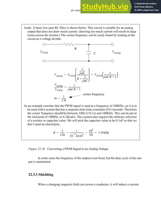 plc analog - 22.20
Figure 22.16 Converting a PWM Signal to an Analog Voltage
In some cases the frequency of the output is not fixed, but the duty cycle of the out-
put is maintained.
22.3.3 Shielding
When a changing magnetic field cuts across a conductor, it will induce a current
Aside: A basic low pass RC filter is shown below. This circuit is suitable for an analog
output that does not draw much current. (drawing too much current will result in large
losses across the resistor.) The corner frequency can be easily found by looking at the
circuit as a voltage divider.
R
C
VPWM Vanalog
Vanalog VPWM
1
jωC
---------
-
R
1
jωC
---------
-
+
--------------------
 
 
 
 
 
VPWM
1
jωCR 1
+
-----------------------
 
 
= =
Vanalog
VPWM
---------------
1
jωCR 1
+
-----------------------
=
corner frequency
ω
1
CR
-------
-
=
As an example consider that the PWM signal is used at a frequency of 100KHz, an it is to
be used with a system that has a response time (time constant) of 0.1seconds. Therefore
the corner frequency should be between 10Hz (1/0.1s) and 100KHz. This can be put at
the mid point of 1000Hz, or 6.2Krad/s. This system also requires the arbitrary selection
of a resistor or capacitor value. We will pick the capacitor value to be 0.1uF so that we
don’t need an electrolytic.
R
1
Cω
-------
-
1
10
7
–
2π10
3
-------------------------
-
10
4
2π
-------
- 1.59KΩ
= = = =
 