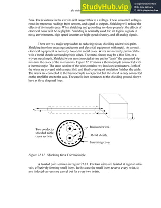 plc analog - 22.21
flow. The resistance in the circuits will convert this to a voltage. These unwanted voltages
result in erroneous readings from sensors, and signal to outputs. Shielding will reduce the
effects of the interference. When shielding and grounding are done properly, the effects of
electrical noise will be negligible. Shielding is normally used for; all logical signals in
noisy environments, high speed counters or high speed circuitry, and all analog signals.
There are two major approaches to reducing noise; shielding and twisted pairs.
Shielding involves encasing conductors and electrical equipment with metal. As a result
electrical equipment is normally housed in metal cases. Wires are normally put in cables
with a metal sheath surrounding both wires. The metal sheath may be a thin film, or a
woven metal mesh. Shielded wires are connected at one end to "drain" the unwanted sig-
nals into the cases of the instruments. Figure 22.17 shows a thermocouple connected with
a thermocouple. The cross section of the wire contains two insulated conductors. Both of
the wires are covered with a metal foil, and final covering of insulation finishes the cable.
The wires are connected to the thermocouple as expected, but the shield is only connected
on the amplifier end to the case. The case is then connected to the shielding ground, shown
here as three diagonal lines.
Figure 22.17 Shielding for a Thermocouple
A twisted pair is shown in Figure 22.18. The two wires are twisted at regular inter-
vals, effectively forming small loops. In this case the small loops reverse every twist, so
any induced currents are cancel out for every two twists.
Insulated wires
Metal sheath
Insulating cover
Two conductor
shielded cable
cross section
 