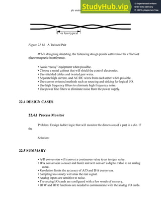 plc analog - 22.22
Figure 22.18 A Twisted Pair
When designing shielding, the following design points will reduce the effects of
electromagnetic interference.
• Avoid “noisy” equipment when possible.
• Choose a metal cabinet that will shield the control electronics.
• Use shielded cables and twisted pair wires.
• Separate high current, and AC/DC wires from each other when possible.
• Use current oriented methods such as sourcing and sinking for logical I/O.
• Use high frequency filters to eliminate high frequency noise.
• Use power line filters to eliminate noise from the power supply.
22.4 DESIGN CASES
22.4.1 Process Monitor
Problem: Design ladder logic that will monitor the dimension of a part in a die. If
the
Solution:
22.5 SUMMARY
• A/D conversion will convert a continuous value to an integer value.
• D/A conversion is easier and faster and will convert a digital value to an analog
value.
• Resolution limits the accuracy of A/D and D/A converters.
• Sampling too slowly will alias the real signal.
• Analog inputs are sensitive to noise.
• The analog I/O cards are configured with a few words of memory.
• BTW and BTR functions are needed to communicate with the analog I/O cards.
1" or less typical
 
