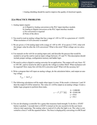 plc analog - 22.23
• Analog shielding should be used to improve the quality of electrical signals.
22.6 PRACTICE PROBLEMS
1. Analog inputs require:
a) A Digital to Analog conversion at the PLC input interface module
b) Analog to Digital conversion at the PLC input interface module
c) No conversion is required
d) None of the above
2. You need to read an analog voltage that has a range of -10V to 10V to a precision of +/-0.05V.
What resolution of A/D converter is needed?
3. We are given a 12 bit analog input with a range of -10V to 10V. If we put in 2.735V, what will
the integer value be after the A/D conversion? What is the error? What voltage can we calcu-
late?
4. Use manuals on the web for an analog input card, and describe the process that would be
needed to set up the card to read an input voltage between -2V and 7V. This description should
include jumper settings, configuration memory and ladder logic.
5. We need to select a digital to analog converter for an application. The output will vary from -5V
to 10V DC, and we need to be able to specify the voltage to within 50mV. What resolution will
be required? How many bits will this D/A converter need? What will the accuracy be?
6. Write a program that will input an analog voltage, do the calculation below, and output an ana-
log voltage.
7. The following calculation will be made when input A is true. If the result x is between 1 and 10
then the output B will be turned on. The value of x will be output as an analog voltage. Create a
ladder logic program to perform these tasks.
8. You are developing a controller for a game that measures hand strength.To do this a START
button is pushed, 3 seconds later a LIGHT is turned on for one second to let the user know
when to start squeezing. The analog value is read at 0.3s after the light is on. The value is con-
verted to a force F with the equation below. The force is displayed by converting it to BCD and
Vout Vin
( )
ln
=
x 5
y
1 y
sin
+
=
A = I:000/00
B = O:001/00
x = F8:0
y = F8:1
 