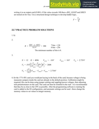 plc analog - 22.24
writing it to an output card (O:001). If the value exceeds 100 then a BIG_LIGHT and SIREN
are turned on for 5sec. Use a structured design technique to develop ladder logic..
22.7 PRACTICE PROBLEM SOLUTIONS
1. b)
2.
3.
4. for the 1771-IFE card you would put keying in the back of the card, because voltage is being
measured, jumpers inside the card are already in the default position. Calibration might be
required, this can be done using jumper settings and suppling known voltages, then adjusting
trim potentiometers on the card. The card can then be installed in the rack - it is recommended
that they be as close to the CPU as possible. After the programming software is running the
card is added to the IO configuration, and automatic settings can be used - these change the
memory values to set values in integer memory.
F
Vin
6
------
-
=
R
10V 10V
–
( )
–
0.1V
---------------------------------
- 200
= = 7 bits = 128
8 bits = 256
The minimum number of bits is 8.
N 12
= R 4096
= Vmin 10V
–
= Vmax 10V
=
VI INT
Vin Vmin
–
Vmax Vmin
–
----------------------------
-
 
  R 2608
= =
VC
VI
R
----
-
 
  Vmax Vmin
–
( ) Vmin
+ 2.734V
= =
Vin 2.735V
=
 