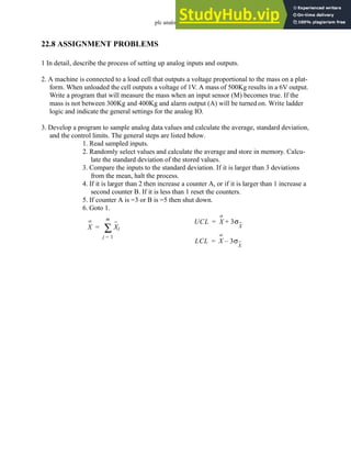 plc analog - 22.29
22.8 ASSIGNMENT PROBLEMS
1 In detail, describe the process of setting up analog inputs and outputs.
2. A machine is connected to a load cell that outputs a voltage proportional to the mass on a plat-
form. When unloaded the cell outputs a voltage of 1V. A mass of 500Kg results in a 6V output.
Write a program that will measure the mass when an input sensor (M) becomes true. If the
mass is not between 300Kg and 400Kg and alarm output (A) will be turned on. Write ladder
logic and indicate the general settings for the analog IO.
3. Develop a program to sample analog data values and calculate the average, standard deviation,
and the control limits. The general steps are listed below.
1. Read sampled inputs.
2. Randomly select values and calculate the average and store in memory. Calcu-
late the standard deviation of the stored values.
3. Compare the inputs to the standard deviation. If it is larger than 3 deviations
from the mean, halt the process.
4. If it is larger than 2 then increase a counter A, or if it is larger than 1 increase a
second counter B. If it is less than 1 reset the counters.
5. If counter A is =3 or B is =5 then shut down.
6. Goto 1.
X Xj
j 1
=
m
∑
=
UCL X 3σ
X
+
=
LCL X 3σ
X
–
=
 