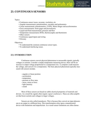 continuous sensors - 23.1
23. CONTINUOUS SENSORS
23.1 INTRODUCTION
Continuous sensors convert physical phenomena to measurable signals, typically
voltages or currents. Consider a simple temperature measuring device, there will be an
increase in output voltage proportional to a temperature rise. A computer could measure
the voltage, and convert it to a temperature. The basic physical phenomena typically mea-
sured with sensors include;
- angular or linear position
- acceleration
- temperature
- pressure or flow rates
- stress, strain or force
- light intensity
- sound
Most of these sensors are based on subtle electrical properties of materials and
devices. As a result the signals often require signal conditioners. These are often amplifi-
ers that boost currents and voltages to larger voltages.
Sensors are also called transducers. This is because they convert an input phenom-
ena to an output in a different form. This transformation relies upon a manufactured
device with limitations and imperfection. As a result sensor limitations are often charac-
Topics:
Objectives:
• To understand the common continuous sensor types.
• To understand interfacing issues.
• Continuous sensor issues; accuracy, resolution, etc.
• Angular measurement; potentiometers, encoders and tachometers
• Linear measurement; potentiometers, LVDTs, Moire fringes and accelerometers
• Force measurement; strain gages and piezoelectric
• Liquid and fluid measurement; pressure and flow
• Temperature measurement; RTDs, thermocouples and thermistors
• Other sensors
• Continuous signal inputs and wiring
• Glossary
 