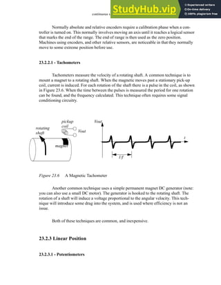 continuous sensors - 23.8
Normally absolute and relative encoders require a calibration phase when a con-
troller is turned on. This normally involves moving an axis until it reaches a logical sensor
that marks the end of the range. The end of range is then used as the zero position.
Machines using encoders, and other relative sensors, are noticeable in that they normally
move to some extreme position before use.
23.2.2.1 - Tachometers
Tachometers measure the velocity of a rotating shaft. A common technique is to
mount a magnet to a rotating shaft. When the magnetic moves past a stationary pick-up
coil, current is induced. For each rotation of the shaft there is a pulse in the coil, as shown
in Figure 23.6. When the time between the pulses is measured the period for one rotation
can be found, and the frequency calculated. This technique often requires some signal
conditioning circuitry.
Figure 23.6 A Magnetic Tachometer
Another common technique uses a simple permanent magnet DC generator (note:
you can also use a small DC motor). The generator is hooked to the rotating shaft. The
rotation of a shaft will induce a voltage proportional to the angular velocity. This tech-
nique will introduce some drag into the system, and is used where efficiency is not an
issue.
Both of these techniques are common, and inexpensive.
23.2.3 Linear Position
23.2.3.1 - Potentiometers
rotating
shaft
magnet
pickup
coil
Vout
Vout
t
1/f
 