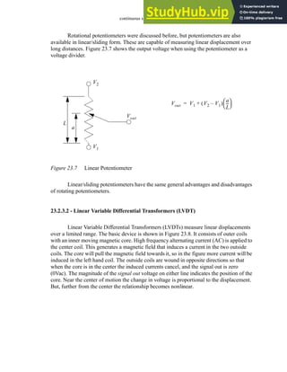 continuous sensors - 23.9
Rotational potentiometers were discussed before, but potentiometers are also
available in linear/sliding form. These are capable of measuring linear displacement over
long distances. Figure 23.7 shows the output voltage when using the potentiometer as a
voltage divider.
Figure 23.7 Linear Potentiometer
Linear/sliding potentiometers have the same general advantages and disadvantages
of rotating potentiometers.
23.2.3.2 - Linear Variable Differential Transformers (LVDT)
Linear Variable Differential Transformers (LVDTs) measure linear displacements
over a limited range. The basic device is shown in Figure 23.8. It consists of outer coils
with an inner moving magnetic core. High frequency alternating current (AC) is applied to
the center coil. This generates a magnetic field that induces a current in the two outside
coils. The core will pull the magnetic field towards it, so in the figure more current will be
induced in the left hand coil. The outside coils are wound in opposite directions so that
when the core is in the center the induced currents cancel, and the signal out is zero
(0Vac). The magnitude of the signal out voltage on either line indicates the position of the
core. Near the center of motion the change in voltage is proportional to the displacement.
But, further from the center the relationship becomes nonlinear.
L
a
V1
V2
Vout
Vout V1 V2 V1
–
( )
a
L
--
-
 
 
+
=
 
