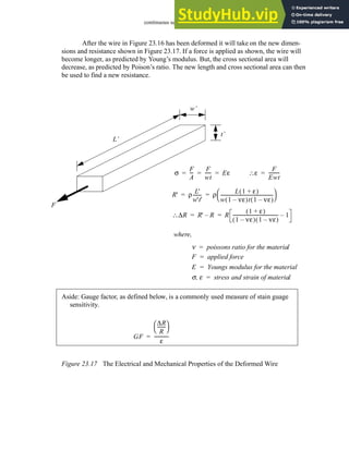 continuous sensors - 23.16
After the wire in Figure 23.16 has been deformed it will take on the new dimen-
sions and resistance shown in Figure 23.17. If a force is applied as shown, the wire will
become longer, as predicted by Young’s modulus. But, the cross sectional area will
decrease, as predicted by Poison’s ratio. The new length and cross sectional area can then
be used to find a new resistance.
Figure 23.17 The Electrical and Mechanical Properties of the Deformed Wire
t’
w’
L’
R' ρ
L'
w't'
-------
- ρ
L 1 ε
+
( )
w 1 νε
–
( )t 1 νε
–
( )
---------------------------------------------
-
 
 
= =
where,
ν poissons ratio for the material
=
F applied force
=
E Youngs modulus for the material
=
σ ε
, stress and strain of material
=
F
σ
F
A
--
-
F
wt
-----
- Eε
= = =
∆R
∴ R' R
– R
1 ε
+
( )
1 νε
–
( ) 1 νε
–
( )
---------------------------------------
- 1
–
= =
ε
∴
F
Ewt
---------
-
=
Aside: Gauge factor, as defined below, is a commonly used measure of stain guage
sensitivity.
GF
∆R
R
------
-
 
 
ε
------------
-
=
 