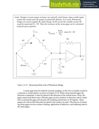 continuous sensors - 23.17
Figure 23.18 Measuring Strain with a Wheatstone Bridge
A strain gage must be small for accurate readings, so the wire is actually wound in
a uniaxial or rosette pattern, as shown in Figure 23.19. When using uniaxial gages the
direction is important, it must be placed in the direction of the normal stress. (Note: the
gages cannot read shear stress.) Rosette gages are less sensitive to direction, and if a shear
force is present the gage will measure the resulting normal force at 45 degrees. These
gauges are sold on thin films that are glued to the surface of a part. The process of mount-
ing strain gages involves surface cleaning. application of adhesives, and soldering leads to
the strain gages.
R4
R5
R1
R3
R2
Rstrain
Vo
V+
-
+
Aside: Changes in strain gauge resistance are typically small (large values would require
strains that would cause the gauges to plastically deform). As a result, Wheatstone
bridges are used to amplify the small change. In this circuit the variable resistor R2
would be tuned until Vo =0V. Then the resistance of the strain gage can be calculated
using the given equation.
Rstrain
R2R1
R
3
-------------
-
= when Vo = 0V
 