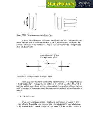 continuous sensors - 23.18
Figure 23.19 Wire Arrangements in Strain Gages
A design techniques using strain gages is to design a part with a narrowed neck to
mount the strain gage on, as shown in Figure 23.20. In the narrow neck the strain is pro-
portional to the load on the member, so it may be used to measure force. These parts are
often called load cells.
Figure 23.20 Using a Narrow to Increase Strain
Strain gauges are inexpensive, and can be used to measure a wide range of stresses
with accuracies under 1%. Gages require calibration before each use. This often involves
making a reading with no load, or a known load applied. An example application includes
using strain gages to measure die forces during stamping to estimate when maintenance is
needed.
23.2.4.2 - Piezoelectric
When a crystal undergoes strain it displaces a small amount of charge. In other
words, when the distance between atoms in the crystal lattice changes some electrons are
forced out or drawn in. This also changes the capacitance of the crystal. This is known as
uniaxial rosette
stress
direction
F F
mounted in narrow section
to increase strain effect
 