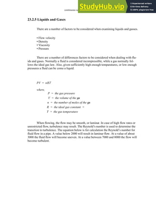 continuous sensors - 23.20
23.2.5 Liquids and Gases
There are a number of factors to be considered when examining liquids and gasses.
• Flow velocity
• Density
• Viscosity
• Pressure
There are a number of differences factors to be considered when dealing with flu-
ids and gases. Normally a fluid is considered incompressible, while a gas normally fol-
lows the ideal gas law. Also, given sufficiently high enough temparatures, or low enough
pressures a fluid can be come a liquid.
When flowing, the flow may be smooth, or laminar. In case of high flow rates or
unrestricted flow, turbulence may result. The Reynold’s number is used to determine the
transition to turbulence. The equation below is for calculation the Reynold’s number for
fluid flow in a pipe. A value below 2000 will result in laminar flow. At a value of about
3000 the fluid flow will become uneven. At a value between 7000 and 8000 the flow will
become turbulent.
PV nRT
=
where,
P the gas pressure
=
V the volume of the gas
=
n the number of moles of the gas
=
R the ideal gas constant
= =
T the gas temperature
=
 