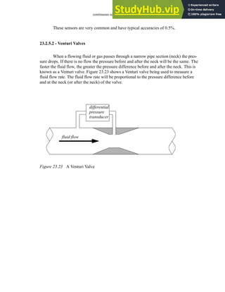 continuous sensors - 23.22
These sensors are very common and have typical accuracies of 0.5%.
23.2.5.2 - Venturi Valves
When a flowing fluid or gas passes through a narrow pipe section (neck) the pres-
sure drops. If there is no flow the pressure before and after the neck will be the same. The
faster the fluid flow, the greater the pressure difference before and after the neck. This is
known as a Venturi valve. Figure 23.23 shows a Venturi valve being used to measure a
fluid flow rate. The fluid flow rate will be proportional to the pressure difference before
and at the neck (or after the neck) of the valve.
Figure 23.23 A Venturi Valve
differential
fluid flow
pressure
transducer
 