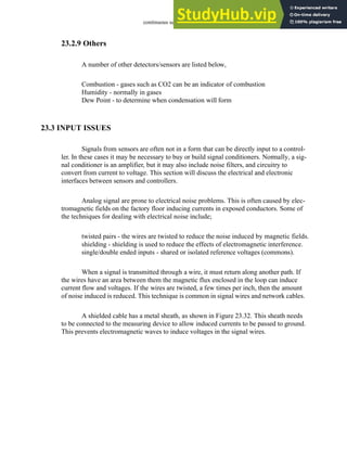 continuous sensors - 23.32
23.2.9 Others
A number of other detectors/sensors are listed below,
Combustion - gases such as CO2 can be an indicator of combustion
Humidity - normally in gases
Dew Point - to determine when condensation will form
23.3 INPUT ISSUES
Signals from sensors are often not in a form that can be directly input to a control-
ler. In these cases it may be necessary to buy or build signal conditioners. Normally, a sig-
nal conditioner is an amplifier, but it may also include noise filters, and circuitry to
convert from current to voltage. This section will discuss the electrical and electronic
interfaces between sensors and controllers.
Analog signal are prone to electrical noise problems. This is often caused by elec-
tromagnetic fields on the factory floor inducing currents in exposed conductors. Some of
the techniques for dealing with electrical noise include;
twisted pairs - the wires are twisted to reduce the noise induced by magnetic fields.
shielding - shielding is used to reduce the effects of electromagnetic interference.
single/double ended inputs - shared or isolated reference voltages (commons).
When a signal is transmitted through a wire, it must return along another path. If
the wires have an area between them the magnetic flux enclosed in the loop can induce
current flow and voltages. If the wires are twisted, a few times per inch, then the amount
of noise induced is reduced. This technique is common in signal wires and network cables.
A shielded cable has a metal sheath, as shown in Figure 23.32. This sheath needs
to be connected to the measuring device to allow induced currents to be passed to ground.
This prevents electromagnetic waves to induce voltages in the signal wires.
 