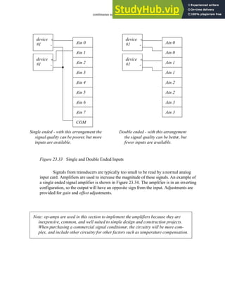 continuous sensors - 23.34
Figure 23.33 Single and Double Ended Inputs
Signals from transducers are typically too small to be read by a normal analog
input card. Amplifiers are used to increase the magnitude of these signals. An example of
a single ended signal amplifier is shown in Figure 23.34. The amplifier is in an inverting
configuration, so the output will have an opposite sign from the input. Adjustments are
provided for gain and offset adjustments.
Ain 0
Ain 1
Ain 2
Ain 3
Ain 4
Ain 5
Ain 6
Ain 7
COM
device +
-
#1
device +
-
#1
Ain 0
Ain 0
Ain 1
Ain 1
Ain 2
Ain 2
Ain 3
Ain 3
device +
-
#1
device +
-
#1
Single ended - with this arrangement the
signal quality can be poorer, but more
inputs are available.
Double ended - with this arrangement
the signal quality can be better, but
fewer inputs are available.
Note: op-amps are used in this section to implement the amplifiers because they are
inexpensive, common, and well suited to simple design and construction projects.
When purchasing a commercial signal conditioner, the circuitry will be more com-
plex, and include other circuitry for other factors such as temperature compensation.
 