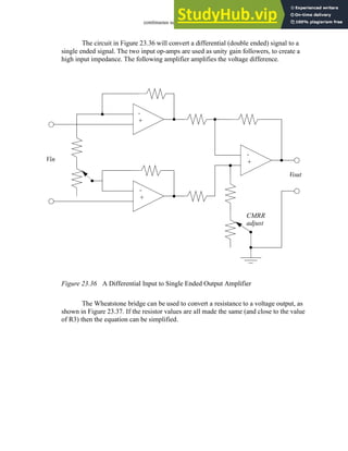 continuous sensors - 23.36
The circuit in Figure 23.36 will convert a differential (double ended) signal to a
single ended signal. The two input op-amps are used as unity gain followers, to create a
high input impedance. The following amplifier amplifies the voltage difference.
Figure 23.36 A Differential Input to Single Ended Output Amplifier
The Wheatstone bridge can be used to convert a resistance to a voltage output, as
shown in Figure 23.37. If the resistor values are all made the same (and close to the value
of R3) then the equation can be simplified.
Vin
Vout
-
+
-
+
-
+
CMRR
adjust
 