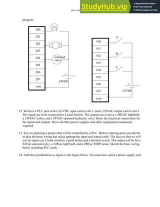 plc wiring - 3.22
program.
12. We have a PLC rack with a 24 VDC input card in slot 3, and a 120VAC output card in slot 2.
The inputs are to be connected to 4 push buttons. The outputs are to drive a 120VAC lightbulb,
a 240VAC motor, and a 24VDC operated hydraulic valve. Draw the electrical connections for
the inputs and outputs. Show all other power supplies and other equipment/components
required.
13. You are planning a project that will be controlled by a PLC. Before ordering parts you decide
to plan the basic wiring and select appropriate input and output cards. The devices that we will
use for inputs are 2 limit switches, a push button and a thermal switch. The output will be for a
24Vdc solenoid valve, a 110Vac light bulb, and a 220Vac 50HP motor. Sketch the basic wiring
below including PLC cards.
14. Add three pushbuttons as inputs to the figure below. You must also select a power supply, and
200
201
202
203
204
205
206
207
com
100
101
102
103
104
105
106
107
com
A
B
C
12VDC
+
solenoid
valve
24VDC
+
 