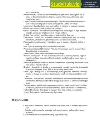 continuous sensors - 23.38
put is pulse train.
Interferometers - These use the interference of light waves 180 degrees out of
phase to determine distances.Typical sources of the monochromatic light
required are lasers.
Linear-Variable-Differential transformer(LVDT) electromechanical transducer
used to measure angular or linear displacement. Output is Voltage
Manometer - liquid column gage used widely in industry to measure pressure.
Ohmmeter - meter to indicate electrical resistance
Optical Pyrometer - device to measure temperature of an object at high tempera-
tures by sensing the brightness of an objects surface.
Orifice Plate - widely used flowmeter to indicate fluid flow rates
Photometric Transducers - a class of transducers used to sense light, including
phototubes, photodiodes, phototransistors, and photoconductors.
Piezoelectric Accelerometer - Transducer used to measure vibration. Output is
emf.
Pitot Tube - Laboratory device used to measure flow.
Positive displacement Flowmeter - Variety of transducers used to measure flow.
Typical output is pulse train.
Potentiometer - instrument used to measure voltage
Pressure Transducers - A class of transducers used to measure pressure. Typical
output is voltage. Operation of the transducer can be based on strain gages or
other devices.
Radiation pyrometer - device to measure temperature by sensing the thermal radia-
tion emitted from the object.
Resolver - this device is similar to an incremental encoder, except that it uses coils
to generate magnetic fields. This is like a rotary transformer.
Strain Gage - Widely used to indicate torque, force, pressure, and other variables.
Output is change in resistance due to strain, which can be converted into volt-
age.
Thermistor - Also called a resistance thermometer; an instrument used to measure
temperature. Operation is based on change in resistance as a function of temper-
ature.
Thermocouple - widely used temperature transducer based on the Seebeck effect,
in which a junction of two dissimilar metals emits emf related to temperature.
Turbine Flowmeter - transducer to measure flow rate. Output is pulse train.
Venturi Tube - device used to measure flow rates.
23.5 SUMMARY
• Selection of continuous sensors must include issues such as accuracy and resolu-
tion.
• Angular positions can be measured with potentiometers and encoders (more
accurate).
• Tachometers are useful for measuring angular velocity.
 