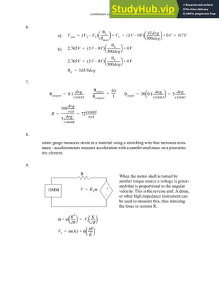 continuous sensors - 23.41
6.
7.
8.
9.
a) Vout V2 V1
–
( )
θw
θmax
----------
-
 
  V1
+ 5V 0V
–
( )
42deg
300deg
------------------
 
  0V
+ 0.7V
= = =
b) 2.765V 5V 0V
–
( )
θw
300deg
------------------
 
  0V
+
=
2.765V 5V 0V
–
( )
θw
300deg
------------------
 
  0V
+
=
θw 165.9deg
=
θoutput 0.1
deg
count
-------------
-
=
θinput
θoutput
---------------
-
50
1
-----
-
= θinput 50 0.1
deg
count
-------------
-
 
  5
deg
count
-------------
-
= =
R
360
deg
rot
--------
-
5
deg
count
-------------
-
------------------ 72
count
rot
--------------
= =
strain gauge measures strain in a material using a stretching wire that increases resis-
tance - accelerometers measure acceleration with a cantilevered mass on a piezoelec-
tric element.
+
-
R
DMM V Ksω
=
When the motor shaft is turned by
another torque source a voltage is gener-
ated that is proportional to the angular
velocity. This is the reverse emf. A dmm,
or other high impedance instrument can
be used to measure this, thus minizing
the loses in resistor R.
ω
· ω
K
2
JR
-----
-
 
 
+ Vs
K
JR
-----
-
 
 
=
Vs ω K
( ) ω
· JR
K
-----
-
 
 
+
=
 