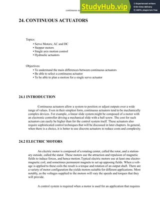 continuous actuators - 24.1
24. CONTINUOUS ACTUATORS
24.1 INTRODUCTION
Continuous actuators allow a system to position or adjust outputs over a wide
range of values. Even in their simplest form, continuous actuators tend to be mechanically
complex devices. For example, a linear slide system might be composed of a motor with
an electronic controller driving a mechanical slide with a ball screw. The cost for such
actuators can easily be higher than for the control system itself. These actuators also
require sophisticated control techniques that will be discussed in later chapters. In general,
when there is a choice, it is better to use discrete actuators to reduce costs and complexity.
24.2 ELECTRIC MOTORS
An electric motor is composed of a rotating center, called the rotor, and a station-
ary outside, called the stator. These motors use the attraction and repulsion of magnetic
fields to induce forces, and hence motion.Typical electric motors use at least one electro-
magnetic coil, and sometimes permanent magnets to set up opposing fields. When a volt-
age is applied to these coils the result is a torque and rotation of an output shaft. There are
a variety of motor configuration the yields motors suitable for different applications. Most
notably, as the voltages supplied to the motors will vary the speeds and torques that they
will provide.
A control system is required when a motor is used for an application that requires
Topics:
Objectives:
• To understand the main differences between continuous actuators
• Be able to select a continuous actuator
• To be able to plan a motion for a single servo actuator
• Servo Motors; AC and DC
• Stepper motors
• Single axis motion control
• Hydraulic actuators
 