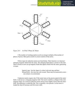 continuous actuators - 24.9
Figure 24.8 A 6 Pole 3-Phase AC Motor
• The number of windings (poles) can be an integer multiple of the number of
phases of power. More poles results in a lower rotation of the motor.
• Rotor types for induction motors are listed below. Their function is to intersect
changing magnetic fields from the stator. The changing field induces currents in the rotor.
These currents in turn set up magnetic fields that oppose fields from the stator, generating
a torque.
Squirrel cage - has the shape of a wheel with end caps and bars
Wound Rotor - the rotor has coils wound. These may be connected to exter-
nal contacts via commutator
• Induction motors require slip. If the motor turns at the precise speed of the stator
field, it will not see a changing magnetic field. The result would be a collapse of the rotor
magnetic field. As a result an induction motor always turns slightly slower than the stator
field. The difference is called the slip. This is typically a few percent. As the motor is
loaded the slip will increase until the motor stalls.
L1
Neut.
L2
L3
Neut.
Neut.
 