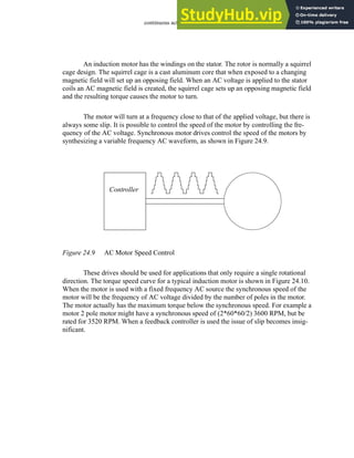 continuous actuators - 24.10
An induction motor has the windings on the stator. The rotor is normally a squirrel
cage design. The squirrel cage is a cast aluminum core that when exposed to a changing
magnetic field will set up an opposing field. When an AC voltage is applied to the stator
coils an AC magnetic field is created, the squirrel cage sets up an opposing magnetic field
and the resulting torque causes the motor to turn.
The motor will turn at a frequency close to that of the applied voltage, but there is
always some slip. It is possible to control the speed of the motor by controlling the fre-
quency of the AC voltage. Synchronous motor drives control the speed of the motors by
synthesizing a variable frequency AC waveform, as shown in Figure 24.9.
Figure 24.9 AC Motor Speed Control
These drives should be used for applications that only require a single rotational
direction. The torque speed curve for a typical induction motor is shown in Figure 24.10.
When the motor is used with a fixed frequency AC source the synchronous speed of the
motor will be the frequency of AC voltage divided by the number of poles in the motor.
The motor actually has the maximum torque below the synchronous speed. For example a
motor 2 pole motor might have a synchronous speed of (2*60*60/2) 3600 RPM, but be
rated for 3520 RPM. When a feedback controller is used the issue of slip becomes insig-
nificant.
Controller
 