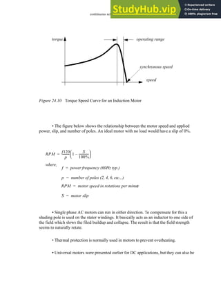 continuous actuators - 24.11
Figure 24.10 Torque Speed Curve for an Induction Motor
• The figure below shows the relationship between the motor speed and applied
power, slip, and number of poles. An ideal motor with no load would have a slip of 0%.
• Single phase AC motors can run in either direction. To compensate for this a
shading pole is used on the stator windings. It basically acts as an inductor to one side of
the field which slows the filed buildup and collapse. The result is that the field strength
seems to naturally rotate.
• Thermal protection is normally used in motors to prevent overheating.
• Universal motors were presented earlier for DC applications, but they can also be
torque
speed
synchronous speed
operating range
RPM
f120
p
----------
- 1
S
100%
-------------
-
–
 
 
=
where,
f power frequency (60Hz typ.)
=
p number of poles (2, 4, 6, etc...)
=
RPM motor speed in rotations per minut
e
=
S motor slip
=
 