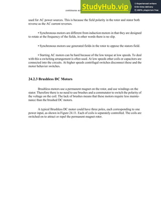 continuous actuators - 24.12
used for AC power sources. This is because the field polarity in the rotor and stator both
reverse as the AC current reverses.
• Synchronous motors are different from induction motors in that they are designed
to rotate at the frequency of the fields, in other words there is no slip.
• Synchronous motors use generated fields in the rotor to oppose the stators field.
• Starting AC motors can be hard because of the low torque at low speeds. To deal
with this a switching arrangement is often used. At low speeds other coils or capacitors are
connected into the circuits. At higher speeds centrifugal switches disconnect these and the
motor behavior switches.
24.2.3 Brushless DC Motors
Brushless motors use a permanent magnet on the rotor, and use windings on the
stator. Therefore there is no need to use brushes and a commutator to switch the polarity of
the voltage on the coil. The lack of brushes means that these motors require less mainte-
nance than the brushed DC motors.
A typical Brushless DC motor could have three poles, each corresponding to one
power input, as shown in Figure 24.11. Each of coils is separately controlled. The coils are
switched on to attract or repel the permanent magnet rotor.
 