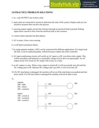 plc wiring - 3.24
3.8 PRACTICE PROBLEM SOLUTIONS
1. no - a plc OUTPUT can switch a relay
2. input cards are connected to sensors to determine the state of the system. Output cards are con-
nected to actuators that can drive the process.
3. sourcing outputs supply current that will pass through an electrical load to ground. Sinking
inputs allow current to flow from the electrical load, to the common.
4. a motor starter typically has three phases
5. AC is easier, it has a zero crossing
6. it will lead to premature failure
7. by using separate modules, a PLC can be customized for different applications. If a single mod-
ule fails, it can be replaced quickly, without having to replace the entire controller.
8. AC input conditioning circuits will rectify an AC input to a DC waveform with a ripple. This
will be smoothed, and reduced to a reasonable voltage level to drive an optocoupler. An AC
output circuit will switch an AC output with a triac, or a relay.
9. an AC output is a triac. When a triac output is turned off, it will not actually turn off until the
AC voltage goes to 0V. Because DC voltages don’t go to0V, it will never turn off.
10. If a NC stop button is damaged, the machine will act as if the stop button was pushed and shut
down safely. If a NO start button is damaged the machine will not be able to start.
11.
outputs:
200 - light
202 - motor
204 - solenoid
inputs:
100 - switch A
102 - switch B
104 - switch C
200
202
210
100
102
104
 