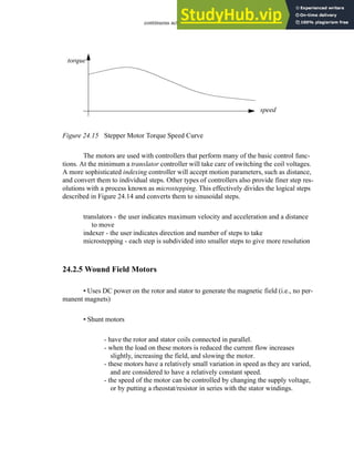 continuous actuators - 24.16
Figure 24.15 Stepper Motor Torque Speed Curve
The motors are used with controllers that perform many of the basic control func-
tions. At the minimum a translator controller will take care of switching the coil voltages.
A more sophisticated indexing controller will accept motion parameters, such as distance,
and convert them to individual steps. Other types of controllers also provide finer step res-
olutions with a process known as microstepping. This effectively divides the logical steps
described in Figure 24.14 and converts them to sinusoidal steps.
translators - the user indicates maximum velocity and acceleration and a distance
to move
indexer - the user indicates direction and number of steps to take
microstepping - each step is subdivided into smaller steps to give more resolution
24.2.5 Wound Field Motors
• Uses DC power on the rotor and stator to generate the magnetic field (i.e., no per-
manent magnets)
• Shunt motors
- have the rotor and stator coils connected in parallel.
- when the load on these motors is reduced the current flow increases
slightly, increasing the field, and slowing the motor.
- these motors have a relatively small variation in speed as they are varied,
and are considered to have a relatively constant speed.
- the speed of the motor can be controlled by changing the supply voltage,
or by putting a rheostat/resistor in series with the stator windings.
torque
speed
 