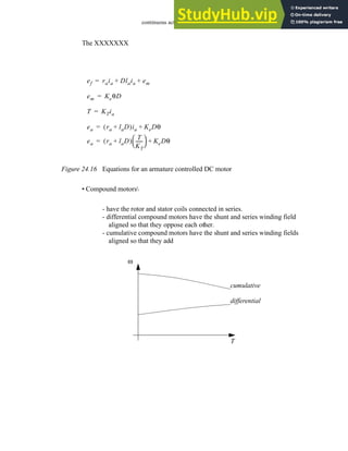 continuous actuators - 24.19
The XXXXXXX
Figure 24.16 Equations for an armature controlled DC motor
• Compound motors
- have the rotor and stator coils connected in series.
- differential compound motors have the shunt and series winding field
aligned so that they oppose each other.
- cumulative compound motors have the shunt and series winding fields
aligned so that they add
ef raia Dlaia em
+ +
=
em KeθD
=
ea ra laD
+
( )ia KeDθ
+
=
T KTia
=
ea ra laD
+
( )
T
KT
-----
-
 
  KeDθ
+
=
ω
T
cumulative
differential
 