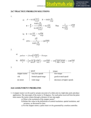 continuous actuators - 24.23
24.7 PRACTICE PROBLEM SOLUTIONS
1.
2.
3.
24.8 ASSIGNMENT PROBLEMS
1. A stepper motor is to be used to actuate one joint of a robot arm in a light duty pick and place
application. The step angle of the motor is 10 degrees. For each pulse received from the pulse
train source the motor rotates through a distance of one step angle.
a) What is the resolution of the stepper motor?
b) Relate this value to the definitions of control resolution, spatial resolution, and
accuracy, as discussed in class.
c) For the stepper motor, a pulse train is to be generated by a motion controller.
a) P 0.125
in
rot
------
-
 
 
= R 0.025
in
step
---------
-
=
θ
R
P
--
-
0.025
in
step
---------
-
0.125
in
rot
------
-
 
 
--------------------------
- 0.2
rot
step
---------
-
= = = Thus
1
0.2
rot
step
---------
-
------------------ 5
step
rot
---------
-
=
b) θ 0.2
rot
step
---------
- 72
deg
step
---------
-
= =
c)
PPS
3
in
s
----
-
0.025
in
step
---------
-
------------------------ 120
steps
s
------------
-
= =
a)
pulses 3rot
( ) 5
step
rot
---------
-
 
  15steps
= =
b) pulses
s
---------------
- 25
rot
min
--------
-
 
  5
step
rot
---------
-
 
  125
steps
min
------------
- 125
1min
60s
------------
-
 
  steps
min
------------
- 2.08
step
s
---------
-
= = = =
stepper motor
vfd
dc motor
speed torque
very low speeds
limited speed range
wide range
low torque
good at rated speed
decreases at higher speeds
 
