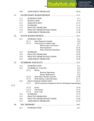 page iv
10.8 ASSIGNMENT PROBLEMS 10.14
11. FLOWCHART BASED DESIGN . . . . . . . . . . . . . . . . . . . . . . . 11.1
11.1 INTRODUCTION 11.1
11.2 BLOCK LOGIC 11.4
11.3 SEQUENCE BITS 11.11
11.4 SUMMARY 11.15
11.5 PRACTICE PROBLEMS 11.15
11.6 PRACTICE PROBLEM SOLUTIONS 11.16
11.7 ASSIGNMENT PROBLEMS 11.26
12. STATE BASED DESIGN . . . . . . . . . . . . . . . . . . . . . . . . . . . . . . 12.1
12.1 INTRODUCTION 12.1
12.1.1 State Diagram Example 12.4
12.1.2 Conversion to Ladder Logic 12.7
Block Logic Conversion 12.7
State Equations 12.16
State-Transition Equations 12.24
12.2 SUMMARY 12.29
12.3 PRACTICE PROBLEMS 12.29
12.4 PRACTICE PROBLEM SOLUTIONS 12.34
12.5 ASSIGNMENT PROBLEMS 12.49
13. NUMBERS AND DATA . . . . . . . . . . . . . . . . . . . . . . . . . . . . . . 13.1
13.1 INTRODUCTION 13.1
13.2 NUMERICAL VALUES 13.2
13.2.1 Binary 13.2
Boolean Operations 13.5
Binary Mathematics 13.6
13.2.2 Other Base Number Systems 13.10
13.2.3 BCD (Binary Coded Decimal) 13.11
13.3 DATA CHARACTERIZATION 13.11
13.3.1 ASCII (American Standard Code for Information Interchange)
13.11
13.3.2 Parity 13.14
13.3.3 Checksums 13.15
13.3.4 Gray Code 13.16
13.4 SUMMARY 13.17
13.5 PRACTICE PROBLEMS 13.17
13.6 PRACTICE PROBLEM SOLUTIONS 13.20
13.7 ASSIGNMENT PROBLEMS 13.23
14. PLC MEMORY . . . . . . . . . . . . . . . . . . . . . . . . . . . . . . . . . . . . . . 14.1
14.1 INTRODUCTION 14.1
 