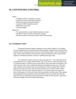 plc pid - 25.1
25. CONTINUOUS CONTROL
25.1 INTRODUCTION
Continuous processes require continuous sensors and/or actuators. For example,
an oven temperature can be measured with a thermocouple. Simple decision-based control
schemes can use continuous sensor values to control logical outputs, such as a heating ele-
ment. Linear control equations can be used to examine continuous sensor values and set
outputs for continuous actuators, such as a variable position gas valve.
Two continuous control systems are shown in Figure 25.1. The water tank can be
controlled valves. In a simple control scheme, one of the valves is set by the process, but
we control the other to maximize some control object. If the water tank was actually a city
water tank, the outlet valve would be the domestic and industrial water users. The inlet
valve would be set to keep the tank level at maximum. If the level drops there will be a
reduced water pressure at the outlet, and if the tank becomes too full it could overflow.
The conveyor will move boxes between stations. Two common choices are to have it
move continuously, or to move the boxes between positions, and then stop. When starting
and stopping the boxes should be accelerated quickly, but not so quickly that they slip.
And, the conveyor should stop at precise positions. In both of these systems, a good con-
trol system design will result in better performance.
Topics:
Objectives:
• To understand the concepts behind continuous control
• Be able to control a system with logical actuators
• Be able to analyze and control system with a PID controller
• Feedback control of continuous systems
• Control of systems with logical actuators
• PID control with continuous actuators
• Analysis of PID controlled systems
• PID control with a PLC
• Design examples
 