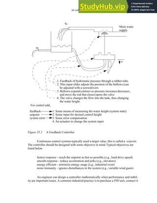 plc pid - 25.3
Figure 25.2 A Feedback Controller
Continuous control systems typically need a target value, this is called a setpoint.
The controller should be designed with some objective in mind.Typical objectives are
listed below.
fastest response - reach the setpoint as fast as possible (e.g., hard drive speed)
smooth response - reduce acceleration and jerks (e.g., elevators)
energy efficient - minimize energy usage (e.g., industrial oven)
noise immunity - ignores disturbances in the system (e.g., variable wind gusts)
An engineer can design a controller mathematically when performance and stabil-
ity are important issues. A common industrial practice is to purchase a PID unit, connect it
For control add,
feedback
setpoint
system error
1. Some means of measuring the water height (system state)
2. Some input for desired control height
3. Some error compensation
4. An actuator to change the system input
q1
q2
Main water
supply
x
1. Feedback of hydrostatic pressure through a rubber tube.
2. This input slider adjusts the position of the bellows (can
be adjusted with a screwdriver).
3. Bellows expand/contract as pressure increases/decreases,
and move the rod that closes/opens the valve
4. The valve changes the flow into the tank, thus changing
the water height.
 