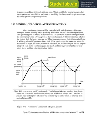 plc pid - 25.4
to a process, and tune it through trial and error. This is suitable for simpler systems, but
these systems are less efficient and prone to instability. In other words it is quick and easy,
but these systems can go out-of-control.
25.2 CONTROL OF LOGICAL ACTUATOR SYSTEMS
Many continuous systems will be controlled with logical actuators. Common
examples include building HVAC (Heating, Ventilation and Air Conditioning) systems.
The system setpoint is entered on a thermostat. The controller will then attempt to keep
the temperature within a few degrees as shown in Figure 25.3. If the temperature is below
the bottom limit the heater is turned on. When it passes the upper limit it is turned off, and
it will stay off until if passes the lower limit. If the gap between the upper and lower the
boundaries is larger, the heater will turn on less often, but be on for longer, and the temper-
ature will vary more. This technique is not exact, and time lags will often lead to over-
shoot above and below the temperature limits.
Figure 25.3 Continuous Control with a Logical Actuator
Figure 25.4 shows a controller that will keep the temperature between 72 and 74
room
temp.
upper
temp.
limit
lower
temp.
limit
set temp.
(nominal)
overshoot
heater on heater off heater on heater off heater on
time
Note: This system turns on/off continuously. This behavior is known hunting. If the limits
are set too close to the nominal value, the system will hunt at a faster rate. Therefore, to
prevent wear and improve efficiency we normally try to set the limits as far away from
nominal as possible.
 