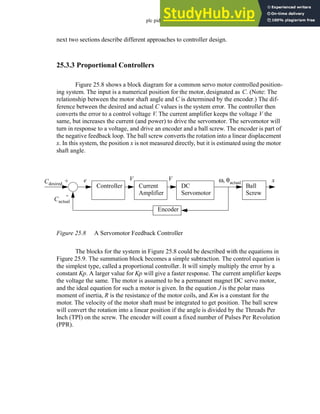 plc pid - 25.8
next two sections describe different approaches to controller design.
25.3.3 Proportional Controllers
Figure 25.8 shows a block diagram for a common servo motor controlled position-
ing system. The input is a numerical position for the motor, designated as C. (Note: The
relationship between the motor shaft angle and C is determined by the encoder.) The dif-
ference between the desired and actual C values is the system error. The controller then
converts the error to a control voltage V. The current amplifier keeps the voltage V the
same, but increases the current (and power) to drive the servomotor. The servomotor will
turn in response to a voltage, and drive an encoder and a ball screw. The encoder is part of
the negative feedback loop. The ball screw converts the rotation into a linear displacement
x. In this system, the position x is not measured directly, but it is estimated using the motor
shaft angle.
Figure 25.8 A Servomotor Feedback Controller
The blocks for the system in Figure 25.8 could be described with the equations in
Figure 25.9. The summation block becomes a simple subtraction. The control equation is
the simplest type, called a proportional controller. It will simply multiply the error by a
constant Kp. A larger value for Kp will give a faster response. The current amplifier keeps
the voltage the same. The motor is assumed to be a permanent magnet DC servo motor,
and the ideal equation for such a motor is given. In the equation J is the polar mass
moment of inertia, R is the resistance of the motor coils, and Km is a constant for the
motor. The velocity of the motor shaft must be integrated to get position. The ball screw
will convert the rotation into a linear position if the angle is divided by the Threads Per
Inch (TPI) on the screw. The encoder will count a fixed number of Pulses Per Revolution
(PPR).
Controller Current
Amplifier
DC
Servomotor
Ball
Screw
Cdesired
V ω θactual
, x
Encoder
+
-
V
Cactual
e
 