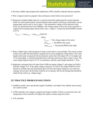 plc pid - 25.21
4. Develop a ladder logic program that implements a PID controller using the discrete equation.
5. Why is logical control so popular when continuous control allows more precision?
6. Design the complete ladder logic for a control system that implements the control equation
below for motor speed control. Assume that the motor speed is read from a tachometer, into an
analog input card in rack 0, slot 0, input 1. The tachometer voltage will be between 0 and
8Vdc, for speeds between 0 and 1000rpm. The voltage output to drive the motor controller is
output from an analog output card in rack 0, slot 1, output 1. Assume the desired RPM is stored
in N7:0.
7. Write a ladder logic control program to keep a water tank at a given height. The control system
will be active after the Start button is pushed, but it can be stopped by a Stop button. The water
height in the tank is measured with an ultrasonic sensor that will output 10V at 1m depth, and
1V at 10cm depth. A solenoid controlled valve will open and close to allow water to enter. The
water height setpoint is put in N7:0, in centimeters, and the actual height should be +/-5cm.
8. Implement a program that will input (from I:000) an analog voltage Vi and output (to O:001)
half that voltage, Vi/2. If the input voltage is between 3V and 5V the output O:002/0 will be
turned on. Include start and stop buttons that will force the output voltage to zero when not
running. Do not show the bits that would be set in memory, but list the settings that should be
made for the cards (e.g. voltage range).
25.7 PRACTICE PROBLEM SOLUTIONS
1. Feedback control, more specifically negative feedback, can improve the stability and accuracy
of a control system.
2. A PID controller will compare a setpoint and output variable. If there is a persistent error, the
integral part of the controller will adjust the output to reduce long term errors.
3. A PI controller
Vmotor rpmmoter rpmdesired
–
( )0.02154
=
Vmotor The voltage output to the motor
=
rpmmoter The RPM of the motor
=
rpmdesired The desired RPM of the motor
=
where,
 