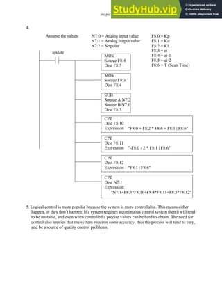 plc pid - 25.22
4.
5. Logical control is more popular because the system is more controllable. This means either
happen, or they don’t happen. If a system requires a continuous control system then it will tend
to be unstable, and even when controlled a precise values can be hard to obtain. The need for
control also implies that the system requires some accuracy, thus the process will tend to vary,
and be a source of quality control problems.
Assume the values: N7:0 = Analog input value
N7:1 = Analog output value
F8:0 = Kp
F8:1 = Kd
F8:2 = Ki
F8:3 = ei
F8:4 = ei-1
F8:5 = ei-2
F8:6 = T (Scan Time)
CPT
Dest F8:10
Expression "F8:0 + F8:2 * F8:6 + F8:1 | F8:6"
CPT
Dest F8:11
Expression "-F8:0 - 2 * F8:1 | F8:6"
CPT
Dest F8:12
Expression "F8:1 | F8:6"
CPT
Dest N7:1
Expression
"N7:1+F8:3*F8:10+F8:4*F8:11+F8:5*F8:12"
N7:2 = Setpoint
MOV
Source F8:4
Dest F8:5
MOV
Source F8:3
Dest F8:4
SUB
Source A N7:2
Source B N7:0
Dest F8:3
update
 