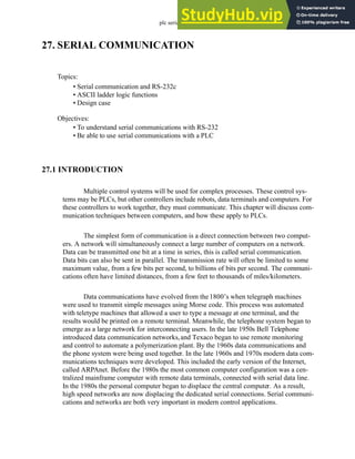 plc serial - 27.1
27. SERIAL COMMUNICATION
27.1 INTRODUCTION
Multiple control systems will be used for complex processes. These control sys-
tems may be PLCs, but other controllers include robots, data terminals and computers. For
these controllers to work together, they must communicate. This chapter will discuss com-
munication techniques between computers, and how these apply to PLCs.
The simplest form of communication is a direct connection between two comput-
ers. A network will simultaneously connect a large number of computers on a network.
Data can be transmitted one bit at a time in series, this is called serial communication.
Data bits can also be sent in parallel. The transmission rate will often be limited to some
maximum value, from a few bits per second, to billions of bits per second. The communi-
cations often have limited distances, from a few feet to thousands of miles/kilometers.
Data communications have evolved from the1800’s when telegraph machines
were used to transmit simple messages using Morse code. This process was automated
with teletype machines that allowed a user to type a message at one terminal, and the
results would be printed on a remote terminal. Meanwhile, the telephone system began to
emerge as a large network for interconnecting users. In the late 1950s Bell Telephone
introduced data communication networks,and Texaco began to use remote monitoring
and control to automate a polymerization plant. By the 1960s data communications and
the phone system were being used together. In the late 1960s and 1970s modern data com-
munications techniques were developed. This included the early version of the Internet,
called ARPAnet. Before the 1980s the most common computer configuration was a cen-
tralized mainframe computer with remote data terminals, connected with serial data line.
In the 1980s the personal computer began to displace the central computer. As a result,
high speed networks are now displacing the dedicated serial connections. Serial communi-
cations and networks are both very important in modern control applications.
Topics:
Objectives:
• To understand serial communications with RS-232
• Be able to use serial communications with a PLC
• Serial communication and RS-232c
• ASCII ladder logic functions
• Design case
 