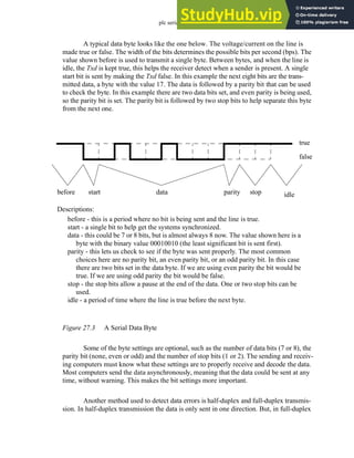 plc serial - 27.4
A typical data byte looks like the one below. The voltage/current on the line is
made true or false. The width of the bits determines the possible bits per second (bps). The
value shown before is used to transmit a single byte. Between bytes, and when the line is
idle, the Txd is kept true, this helps the receiver detect when a sender is present. A single
start bit is sent by making the Txd false. In this example the next eight bits are the trans-
mitted data, a byte with the value 17. The data is followed by a parity bit that can be used
to check the byte. In this example there are two data bits set, and even parity is being used,
so the parity bit is set. The parity bit is followed by two stop bits to help separate this byte
from the next one.
Figure 27.3 A Serial Data Byte
Some of the byte settings are optional, such as the number of data bits (7 or 8), the
parity bit (none, even or odd) and the number of stop bits (1 or 2). The sending and receiv-
ing computers must know what these settings are to properly receive and decode the data.
Most computers send the data asynchronously, meaning that the data could be sent at any
time, without warning. This makes the bit settings more important.
Another method used to detect data errors is half-duplex and full-duplex transmis-
sion. In half-duplex transmission the data is only sent in one direction. But, in full-duplex
true
false
before start data parity stop idle
before - this is a period where no bit is being sent and the line is true.
start - a single bit to help get the systems synchronized.
data - this could be 7 or 8 bits, but is almost always 8 now. The value shown here is a
byte with the binary value 00010010 (the least significant bit is sent first).
parity - this lets us check to see if the byte was sent properly. The most common
choices here are no parity bit, an even parity bit, or an odd parity bit. In this case
there are two bits set in the data byte. If we are using even parity the bit would be
true. If we are using odd parity the bit would be false.
stop - the stop bits allow a pause at the end of the data. One or two stop bits can be
used.
idle - a period of time where the line is true before the next byte.
Descriptions:
 