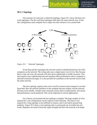 plc network - 28.2
28.1.1 Topology
The structure of a network is called the topology. Figure 28.1 shows the basic net-
work topologies. The Bus and Ring topologies both share the same network wire. In the
Star configuration each computer has a single wire that connects it to a central hub.
Figure 28.1 Network Topologies
In the Ring and Bus topologies the network control is distributed between all of the
computers on the network. The wiring only uses a single loop or run of wire. But, because
there is only one wire, the network will slow down significantly as traffic increases. This
also requires more sophisticated network interfaces that can determine when a computer is
allowed to transmit messages. It is also possible for a problem on the network wires to halt
the entire network.
The Star topology requires more wire overall to connect each computer to an intel-
ligent hub. But, the network interfaces in the computer become simpler, and the network
becomes more reliable. Another term commonly used is that it is deterministic, this means
that performance can be predicted. This can be important in critical applications.
For a factory environment the bus topology is popular. The large number of wires
required for a star configuration can be expensive and confusing. The loop of wire
required for a ring topology is also difficult to connect, and it can lead to ground loop
problems. Figure 28.2 shows a tree topology that is constructed out of smaller bus net-
works. Repeaters are used to boost the signal strength and allow the network to be larger.
...
A Wire Loop Central Connection
LAN
Star
Ring
Bus
 