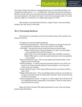 plc network - 28.5
that syntax, formats and codes are consistent between the two networked machines. For
example this might convert ’’ to ’/’ in HTML files. This layer also provides subroutines
that the user may call to access network functions, and perform functions such as encryp-
tion and compression. The Application layer is where the user program resides. On a com-
puter this might be a web browser, or a ladder logic program on a PLC.
Most products can be described with only a couple of layers. Some networking
products may omit layers in the model.
28.1.3 Networking Hardware
The following is a description of most of the hardware that will be needed in the
design of networks.
• Computer (or network enabled equipment)
• Network Interface Hardware - The network interface may already be built into
the computer/PLC/sensor/etc. These may cost $15 to over $1000.
• The Media - The physical network connection between network nodes.
10baseT (twisted pair) is the most popular. It is a pair of twisted copper
wires terminated with an RJ-45 connector.
10base2 (thin wire) is thin shielded coaxial cable with BNC connectors
10baseF (fiber optic) is costly, but signal transmission and noise properties
are very good.
• Repeaters (Physical Layer) - These accept signals and retransmit them so that
longer networks can be built.
• Hub/Concentrator - A central connection point that network wires will be con-
nected to. It will pass network packets to local computers, or to remote net-
works if they are available.
• Router (Network Layer) - Will isolate different networks, but redirect traffic to
other LANs.
• Bridges (Data link layer) - These are intelligent devices that can convert data on
one type of network, to data on another type of network. These can also be used
to isolate two networks.
• Gateway (Application Layer) - A Gateway is a full computer that will direct traf-
fic to different networks, and possibly screen packets. These are often used to
create firewalls for security.
Figure 28.4 shows the basic OSI model equivalents for some of the networking
hardware described before.
 