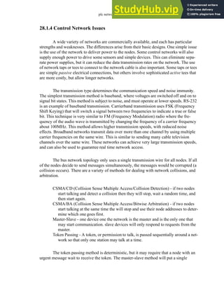 plc network - 28.7
28.1.4 Control Network Issues
A wide variety of networks are commercially available, and each has particular
strengths and weaknesses. The differences arise from their basic designs. One simple issue
is the use of the network to deliver power to the nodes. Some control networks will also
supply enough power to drive some sensors and simple devices. This can eliminate sepa-
rate power supplies, but it can reduce the data transmission rates on the network. The use
of network taps or tees to connect to the network cable is also important. Some taps or tees
are simple passive electrical connections, but others involve sophisticated active tees that
are more costly, but allow longer networks.
The transmission type determines the communication speed and noise immunity.
The simplest transmission method is baseband, where voltages are switched off and on to
signal bit states. This method is subject to noise, and must operate at lower speeds. RS-232
is an example of baseband transmission. Carrierband transmission uses FSK (Frequency
Shift Keying) that will switch a signal between two frequencies to indicate a true or false
bit. This technique is very similar to FM (Frequency Modulation) radio where the fre-
quency of the audio wave is transmitted by changing the frequency of a carrier frequency
about 100MHz. This method allows higher transmission speeds, with reduced noise
effects. Broadband networks transmit data over more than one channel by using multiple
carrier frequencies on the same wire. This is similar to sending many cable television
channels over the same wire. These networks can achieve very large transmission speeds,
and can also be used to guarantee real time network access.
The bus network topology only uses a single transmission wire for all nodes. If all
of the nodes decide to send messages simultaneously, the messages would be corrupted (a
collision occurs). There are a variety of methods for dealing with network collisions, and
arbitration.
CSMA/CD (Collision Sense Multiple Access/Collision Detection) - if two nodes
start talking and detect a collision then they will stop, wait a random time, and
then start again.
CSMA/BA (Collision Sense Multiple Access/Bitwise Arbitration) - if two nodes
start talking at the same time the will stop and use their node addresses to deter-
mine which one goes first.
Master-Slave - one device one the network is the master and is the only one that
may start communication. slave devices will only respond to requests from the
master.
Token Passing - A token, or permission to talk, is passed sequentially around a net-
work so that only one station may talk at a time.
The token passing method is deterministic, but it may require that a node with an
urgent message wait to receive the token. The master-slave method will put a single
 