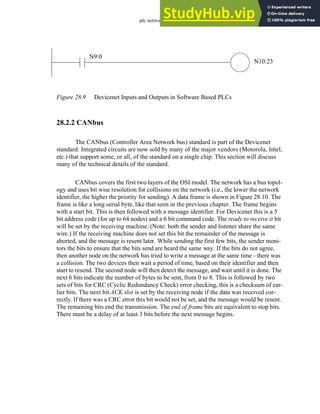 plc network - 28.12
Figure 28.9 Devicenet Inputs and Outputs in Software Based PLCs
28.2.2 CANbus
The CANbus (Controller Area Network bus) standard is part of the Devicenet
standard. Integrated circuits are now sold by many of the major vendors (Motorola, Intel,
etc.) that support some, or all, of the standard on a single chip. This section will discuss
many of the technical details of the standard.
CANbus covers the first two layers of the OSI model. The network has a bus topol-
ogy and uses bit wise resolution for collisions on the network (i.e., the lower the network
identifier, the higher the priority for sending). A data frame is shown in Figure 28.10. The
frame is like a long serial byte, like that seen in the previous chapter. The frame begins
with a start bit. This is then followed with a message identifier. For Devicenet this is a 5
bit address code (for up to 64 nodes) and a 6 bit command code. The ready to receive it bit
will be set by the receiving machine. (Note: both the sender and listener share the same
wire.) If the receiving machine does not set this bit the remainder of the message is
aborted, and the message is resent later. While sending the first few bits, the sender moni-
tors the bits to ensure that the bits send are heard the same way. If the bits do not agree,
then another node on the network has tried to write a message at the same time - there was
a collision. The two devices then wait a period of time, based on their identifier and then
start to resend. The second node will then detect the message, and wait until it is done. The
next 6 bits indicate the number of bytes to be sent, from 0 to 8. This is followed by two
sets of bits for CRC (Cyclic Redundancy Check) error checking, this is a checksum of ear-
lier bits. The next bit ACK slot is set by the receiving node if the data was received cor-
rectly. If there was a CRC error this bit would not be set, and the message would be resent.
The remaining bits end the transmission. The end of frame bits are equivalent to stop bits.
There must be a delay of at least 3 bits before the next message begins.
N9:0
N10:23
 