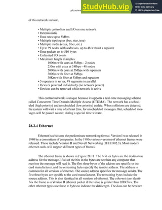 plc network - 28.14
of this network include,
• Multiple controllers and I/O on one network
• Deterministic
• Data rates up to 5Mbps
• Multiple topologies (bus, star, tree)
• Multiple media (coax, fiber, etc.)
• Up to 99 nodes with addresses, up to 48 without a repeater
• Data packets up to 510 bytes
• Unlimited I/O points
• Maximum length examples
1000m with coax at 5Mbps - 2 nodes
250m with coax at 5Mbps - 48 nodes
5000m with coax at 5Mbps with repeaters
3000m with fiber at 5Mbps
30Km with fiber at 5Mbps and repeaters
• 5 repeaters in series, 48 segments in parallel
• Devices powered individually (no network power)
• Devices can be removed while network is active
This control network is unique because it supports a real-time messaging scheme
called Concurrent Time Domain Multiple Access (CTDMA). The network has a sched-
uled (high priority) and unscheduled (low priority) update. When collisions are detected,
the system will wait a time of at least 2ms, for unscheduled messages. But, scheduled mes-
sages will be passed sooner, during a special time window.
28.2.4 Ethernet
Ethernet has become the predominate networking format. Version I was released in
1980 by a consortium of companies. In the 1980s various versions of ethernet frames were
released. These include Version II and Novell Networking (IEEE 802.3). Most modern
ethernet cards will support different types of frames.
The ethernet frame is shown in Figure 28.11. The first six bytes are the destination
address for the message. If all of the bits in the bytes are set then any computer that
receives the message will read it. The first three bytes of the address are specific to the
card manufacturer, and the remaining bytes specify the remote address. The address is
common for all versions of ethernet. The source address specifies the message sender. The
first three bytes are specific to the card manufacturer. The remaining bytes include the
source address. This is also identical in all versions of ethernet. The ethernet type identi-
fies the frame as a Version II ethernet packet if the value is greater than 05DChex. The
other ethernet types use these to bytes to indicate the datalength. The data can be between
 