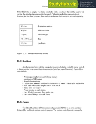 plc network - 28.15
46 to 1500 bytes in length. The frame concludes with a checksum that will be used to ver-
ify that the data has been transmitted correctly. When the end of the transmission is
detected, the last four bytes are then used to verify that the frame was received correctly.
Figure 28.11 Ethernet Version II Frame
28.2.5 Profibus
Another control network that is popular in europe, but also available world wide. It
is also promoted by a consortium of companies (http://www.profibus.com). General fea-
tures include;
• A token passing between up to three masters
• Maximum of 126 nodes
• Straight bus topology
• Length from 9600m/9.6Kbps with 7 repeaters to 500m/12Mbps with 4 repeaters
• With fiber optic cable lengths can be over 80Km
• 2 data lines and shield
• Power needed at each station
• Uses RS-485, ethernet, fiber optics, etc.
• 2048 bits of I/O per network frame
28.2.6 Sercos
The SErial Real-time COmmunication System (SERCOS) is an open standard
designed for multi-axis motion control systems. The motion controller and axes can be
6 bytes destination address
6 bytes source address
2 bytes ethernet type
46-1500 bytes data
4 bytes checksum
 