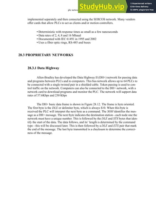 plc network - 28.16
implemented separately and then connected using the SERCOS network. Many vendors
offer cards that allow PLCs to act as clients and/or motion controllers.
• Deterministic with response times as small as a few nanoseconds
• Data rates of 2, 4, 8 and 16 Mbaud
• Documented with IEC 61491 in 1995 and 2002
• Uses a fiber optic rings, RS-485 and buses
28.3 PROPRIETARY NETWORKS
28.3.1 Data Highway
Allen-Bradley has developed the Data Highway II (DH+) network for passing data
and programs between PLCs and to computers. This bus network allows up to 64 PLCs to
be connected with a single twisted pair in a shielded cable. Token passing is used to con-
trol traffic on the network. Computers can also be connected to the DH+ network, with a
network card to download programs and monitor the PLC. The network will support data
rates of 57.6Kbps and 230 Kbps
The DH+ basic data frame is shown in Figure 28.12. The frame is byte oriented.
The first byte is the DLE or delimiter byte, which is always $10. When this byte is
received the PLC will interpret the next byte as a command. The SOH identifies the mes-
sage as a DH+ message. The next byte indicates the destination station - each node one the
network must have a unique number. This is followed by the DLE and STX bytes that iden-
tify the start of the data. The data follows, and its’ length is determined by the command
type - this will be discussed later. This is then followed by a DLE and ETX pair that mark
the end of the message. The last byte transmitted is a checksum to determine the correct-
ness of the message.
 