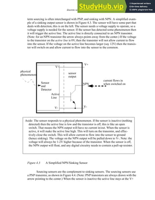 discrete sensors - 4.4
term sourcing is often interchanged with PNP, and sinking with NPN. A simplified exam-
ple of a sinking output sensor is shown in Figure 4.3. The sensor will have some part that
deals with detection, this is on the left. The sensor needs a voltage supply to operate, so a
voltage supply is needed for the sensor. If the sensor has detected some phenomenon then
it will trigger the active line. The active line is directly connected to an NPN transistor.
(Note: for an NPN transistor the arrow always points away from the center.) If the voltage
to the transistor on the active line is 0V, then the transistor will not allow current to flow
into the sensor. If the voltage on the active line becomes larger (say 12V) then the transis-
tor will switch on and allow current to flow into the sensor to the common.
Figure 4.3 A Simplified NPN/Sinking Sensor
Sourcing sensors are the complement to sinking sensors. The sourcing sensors use
a PNP transistor, as shown in Figure 4.4. (Note: PNP transistors are always drawn with the
arrow pointing to the center.) When the sensor is inactive the active line stays at the V+
Sensor
V+
V-
Active
physical
phenomenon
Aside: The sensor responds to a physical phenomenon. If the sensor is inactive (nothing
detected) then the active line is low and the transistor is off, this is like an open
switch. That means the NPN output will have no current in/out. When the sensor is
active, it will make the active line high. This will turn on the transistor, and effec-
tively close the switch. This will allow current to flow into the sensor to ground
(hence sinking). The voltage on the NPN output will be pulled down to V-. Note: the
voltage will always be 1-2V higher because of the transistor. When the sensor is off,
the NPN output will float, and any digital circuitry needs to contain a pull-up resistor.
V+
NPN
V-
sensor
output
and
Detector
Line
current flows in
when switched on
 